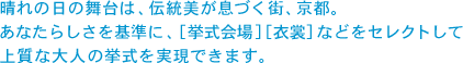 晴れの日の舞台は、伝統美が息づく街、京都。 あなたらしさを基準に、［挙式会場］［衣裳］などをセレクトして上質な大人の挙式を実現できます。