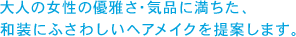 大人の女性の優雅さ・気品に満ちた、和装にふさわしいヘアメイクを提案します。