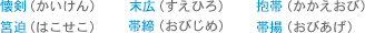 ・懐剣（かいけん）　・筥迫（はこせこ）　・末広（すえひろ）　・帯締（おびじめ）　・抱帯（かかえおび）　・帯揚（おびあげ）