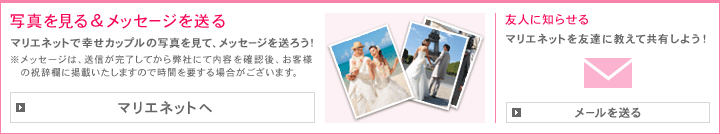 写真を見る＆メッセージを送る マリエネットで幸せカップルの写真を見て、メッセージを送ろう！
 ※メッセージは、送信が完了してから弊社にて内容を確認後、お客様の祝辞欄に掲載いたしますので時間を要する場合がございます。　友人に知らせる マリエネットを友達に教えて共有しよう！