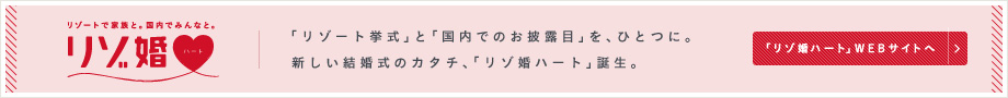 リゾートで家族と。国内でみんなと。 リゾ婚 「リゾート挙式」と「国内でのお披露目」を、ひとつに。 新しい結婚式のカタチ、「リゾ婚ハート」誕生。