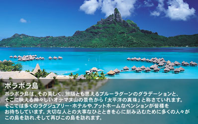 ボラボラ島は、その美しく、無限とも思えるブルーラグーンのグラデーションと、そこに映える神々しいオテマヌ山の景色から「太平洋の真珠」と称さていれます。
そこでは多くのラグジュアリー・ホテルや、アットホームなペンションが皆様をお待ちしています。
大切な人との大事なひとときを心に刻み込むために多くの人々がこの島を訪れ、そして再びこの島を訪れます。