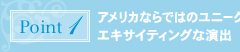 ポイント1：アメリカならではのユニークでエキサイティングな演出