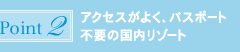 ポイント2：アクセスがよく、パスポート不要の国内リゾート