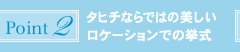 ポイント2:タヒチならではの美しいロケーションでの挙式