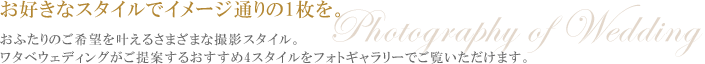 お好きなスタイルでイメージ通りの1枚を。
おふたりのご希望を叶えるさまざまな撮影スタイル。
ワタベウェディングがご提案するおすすめ4スタイルをフォトギャラリーでご覧いただけます。
