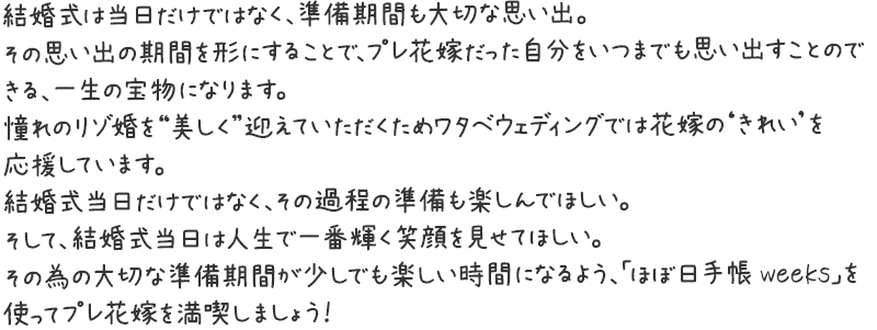 結婚式は当日だけではなく、準備期間も大切な思い出。その思い出の期間を形にすることで、プレ花嫁だった自分をいつまでも思い出すことのできる、一生の宝物になります。
憧れのリゾ婚を“美しく”迎えていただくためワタベウェディングでは花嫁の‘きれい’を応援しています。結婚式当日だけではなく、その過程の準備も楽しんでほしい。そして、結婚式当日は人生で一番輝く笑顔を見せてほしい。その為の大切な準備期間が少しでも楽しい時間になるよう、「ほぼ日手帳 weeks」を使ってプレ花嫁を満喫しましょう！