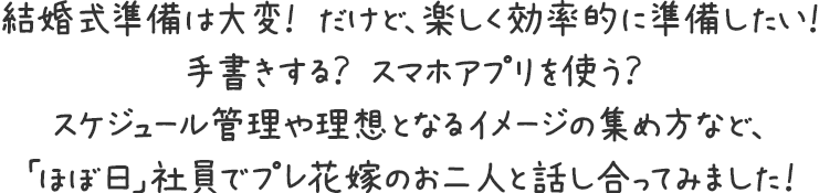 結婚式準備は大変！ だけど、楽しく効率的に準備したい！手書きする？ スマホアプリを使う？スケジュール管理や理想となるイメージの集め方など、「ほぼ日」社員でプレ花嫁のお二人と話し合ってみました！