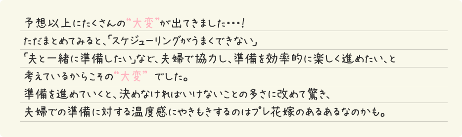 予想以上にたくさんの“大変”が出てきました・・・！ただまとめてみると、「スケジューリングがうまくできない」「夫と一緒に準備したい」など、夫婦で協力し、準備を効率的に楽しく進めたい、と考えているからこその“大変” でした。準備を進めていくと、決めなければいけないことの多さに改めて驚き、夫婦での準備に対する温度感にやきもきするのはプレ花嫁のあるあるなのかも。