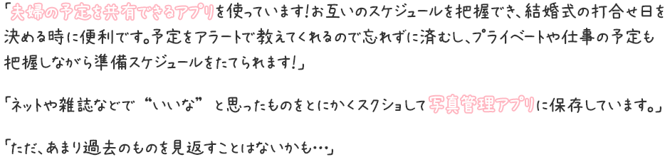 「夫婦の予定を共有できるアプリを使っています！お互いのスケジュールを把握でき、結婚式の打合せ日を決める時に便利です。予定をアラートで教えてくれるので忘れずに済むし、プライベートや仕事の予定も把握しながら準備スケジュールをたてられます！」「ネットや雑誌などで “いいな” と思ったものをとにかくスクショして写真管理アプリに保存しています。」「ただ、あまり過去のものを見返すことはないかも…」