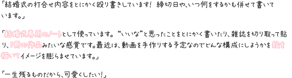 「結婚式の打合せ内容をとにかく殴り書きしています！ 締切日や、いつ何をするかも併せて書いています。」「結婚式専用のノートとして使っています。 “いいな”と思ったことをとにかく書いたり、雑誌を切り取って貼り、1冊の作品みたいな感覚です。最近は、動画を手作りする予定なのでどんな構成にしようかを絵を描いてイメージを膨らませています。」「一生残るものだから、可愛くしたい！」