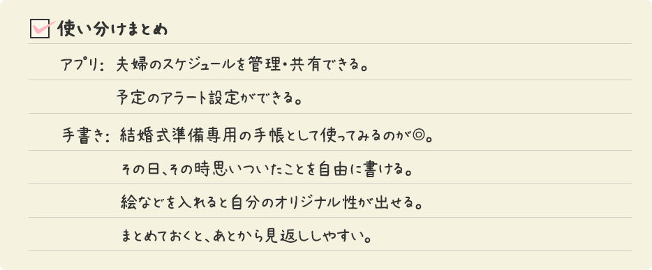 使い分けまとめ / アプリ： 夫婦のスケジュールを管理・共有できる。予定のアラート設定ができる。 手書き： 結婚式準備専用の手帳として使ってみるのが◎。その日、その時思いついたことを自由に書ける。絵などを入れると自分のオリジナル性が出せる。まとめておくと、あとから見返ししやすい。