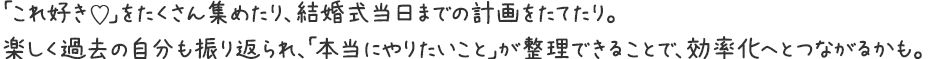 「これ好き♡」をたくさん集めたり、結婚式当日までの計画をたてたり。楽しく過去の自分も振り返られ、「本当にやりたいこと」が整理できることで、効率化へとつながるかも。