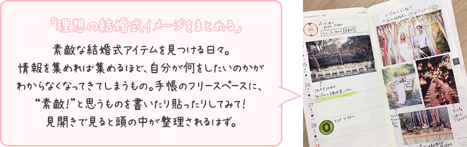 「理想の結婚式イメージをまとめる」敵な結婚式アイテムを見つける日々。情報を集めれば集めるほど、自分が何をしたいのかがわからなくなってきてしまうもの。手帳のフリースペース、
“素敵！”と思うものを書いたり貼ったりしてみて！見開きで見ると頭の中が整理されるはず。