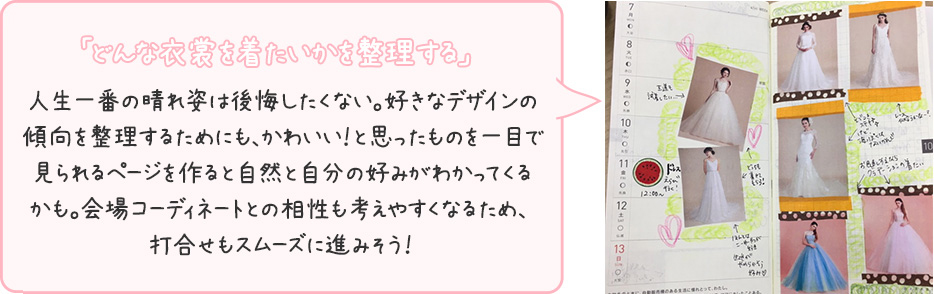 「どんな衣裳を着たいかを整理する」人生一番の晴れ姿は後悔したくない。好きなデザインの傾向を整理するためにも、かわいい！と思ったものを一目で見られるページを作ると自然と自分の好みがわかってくるかも。会場コーディネートとの相性も考えやすくなるため、打合せもスムーズに進みそう！