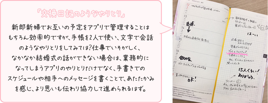 「交換日記のようなやりとり」新郎新婦でお互いの予定をアプリで管理することはもちろん効率的ですが、手帳を2人で使い、文字で会話のようなやりとりをしてみては？仕事でいそがしく、なかなか結婚式の話ができない場合は、業務的になってしまうアプリのやりとりだけでなく、手書きでのスケジュールや相手へのメッセージを書くことで、あたたかみを感じ、より思いも伝わり協力して進められるはず。