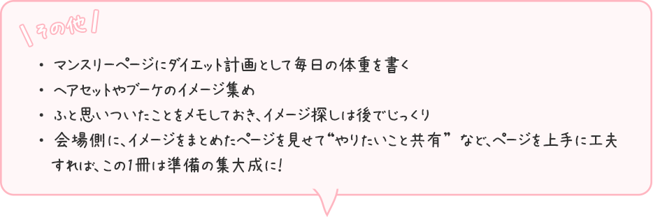 「その他」・ マンスリーページにダイエット計画として毎日の体重を書く・ ヘアセットやブーケのイメージ集め・ ふと思いついたことをメモしておき、イメージ探しは後でじっくり・ 会場側に、イメージをまとめたページを見せて“やりたいこと共有” など、ページを上手に工夫 すれば、この1冊は準備の集大成に！