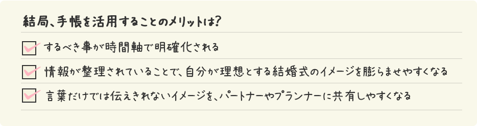 結局、手帳を活用することのメリットは？/ するべき事が時間軸で明確化される/情報が整理されていることで、自分が理想とする結婚式のイメージを膨らませやすくなる/言葉だけでは伝えきれないイメージを、パートナーやプランナーに共有しやすくなる