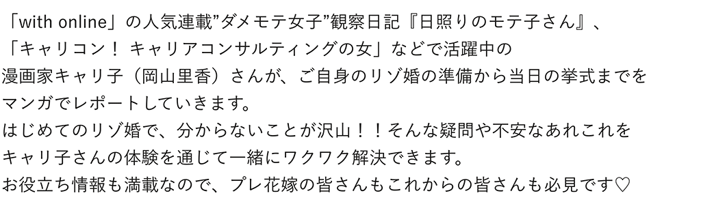 「with online」の人気連載”ダメモテ女子”観察日記『日照りのモテ子さん』、「キャリコン！ キャリアコンサルティングの女」などで活躍中の漫画家キャリ子（岡山里香）さんが、ご自身のリゾ婚の準備から当日の挙式までをマンガでレポートしていきます。はじめてのリゾ婚で、分からないことが沢山！！そんな疑問や不安なあれこれをキャリ子さんの体験を通じて一緒にワクワク解決できます。<br>お役立ち情報も満載なので、プレ花嫁の皆さんもこれからの皆さんも必見です♡