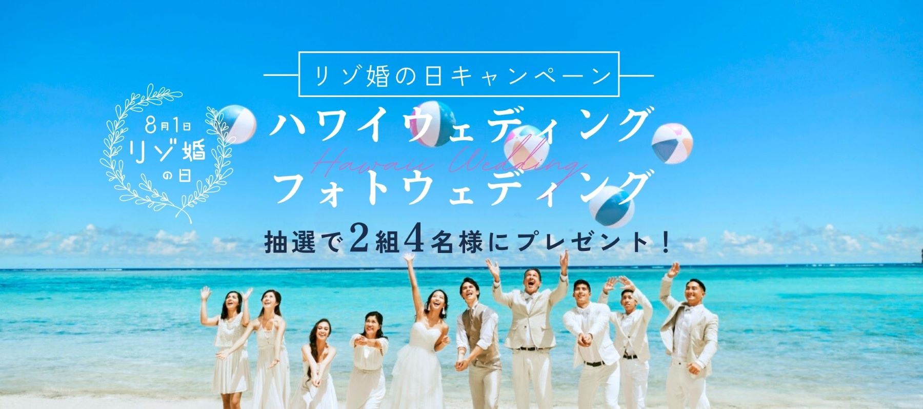 8月1日は“リゾ婚の日”企画第1弾！
抽選で2組4名様に総額60万円相当のハワイ挙式＆フォトウェディングが当たる
「挙式＆フォトウェディングプレゼントキャンペーン」7月10日（月）スタート
～人気17会場でのリゾ婚が50%OFFになる「リゾ婚の日キャンペーン」も同時開催！～
