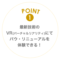 POINT1 最新技術のVR(バーチャルリアリティ)にてバウ・リニューアルを体験できる！