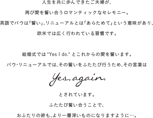 人生を共に歩んできたご夫婦が、再び愛を誓い合うロマンティックなセレモニー。 英語でバウは「誓い」、リニューアルとは「あらためて」という意味があり、欧米では広く行われている習慣です。
    結婚式では 