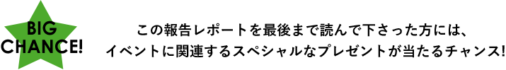 BIG CHANCE!この報告レポートを最後まで読んで下さった方には、イベントに関連するスペシャルなプレゼントが当たるチャンス!