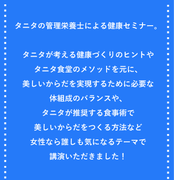 タニタの管理栄養士による健康セミナー。タニタが考える健康づくりのヒントやタニタ食堂のメソッドを元に、美しいからだを実現するために必要な体組成のバランスや、タニタが推奨する食事術で
美しいからだをつくる方法など女性なら誰しも気になるテーマで講演いただきました！