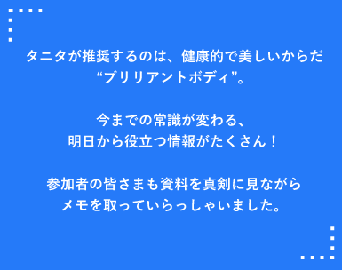 タニタが推奨するのは、健康的で美しいからだブリリアントボディ。今までの常識が変わる、明日から役立つ情報がたくさん！
参加者の皆さまも資料を真剣に見ながらメモを取っていらっしゃいました。