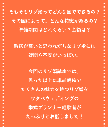 そもそもリゾ婚ってどんな国でできるの？その国によって、どんな特徴があるの？準備期間はどれくらい？金額は？敷居が高いと思われがちなリゾ婚には疑問や不安がいっぱい。今回のリゾ婚講座では、思った以上に単純明確でたくさんの魅力を持つリゾ婚をワタベウエディングの挙式プランナー経験者がたっぷりとお話しました！