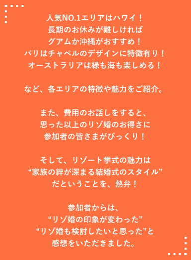 人気NO.1エリアはハワイ！長期のお休みが難しければグアムか沖縄がおすすめ！バリはチャペルのデザインに特徴有り！オーストラリアは緑も海も楽しめる！など、各エリアの特徴や魅力をご紹介。
また、費用のお話しをすると、思った以上のリゾ婚のお得さに参加者の皆さまがびっくり！そして、リゾート挙式の魅力は家族の絆が深まる結婚式のスタイルだということを、熱弁！参加者からは、リゾ婚の印象が変わった リゾ婚も検討したいと思ったと感想をいただきました。