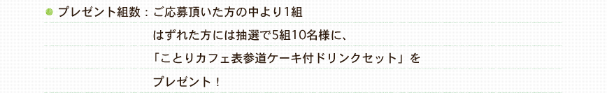 プレゼント組数：ご応募頂いた方の中より1組。はずれた方には抽選で5組10名様に、「ことりカフェ表参道ケーキ付ドリンクセット」をプレゼント！