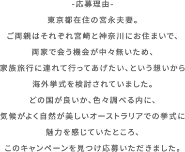 -応募理由-東京都在住の宮永夫妻。ご両親はそれぞれ宮崎と神奈川にお住まいで、両家で会う機会が中々無いため、家族旅行に連れて行ってあげたい、という想いから海外挙式を検討されていました。どの国が良いか、色々調べる内に、気候がよく自然が美しいオーストラリアでの挙式に魅力を感じていたところ、このキャンペーンを見つけ応募いただきました。