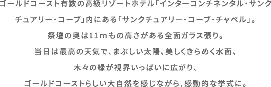 ゴールドコースト有数の高級リゾートホテル「インターコンチネンタル・サンクチュアリー・コーブ」内にある「サンクチュアリ―・コーブ・チャペル」。祭壇の奥は11ｍもの高さがある全面ガラス張り。当日は最高の天気で、まぶしい太陽、美しくきらめく水面、木々の緑が視界いっぱいに広がり、ゴールドコーストらしい大自然を感じながら、感動的な挙式に。