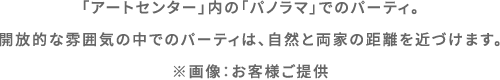 「アートセンター」内の「パノラマ」でのパーティ。開放的な雰囲気の中でのパーティは、自然と両家の距離を近づけます。 ※画像：お客様ご提供