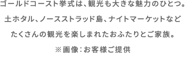 ゴールドコースト挙式は、観光も大きな魅力のひとつ。土ホタル、ノースストラッド島、ナイトマーケットなど たくさんの観光を楽しまれたおふたりとご家族。 ※画像：お客様ご提供