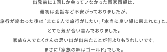 出発前は１回しか会っていなかった両家両親は、最初は会話など不安がっておりましたが、旅行が終わった後は「また６人で旅行がしたい」「本当に良い縁に恵まれた」と、気が合いとても喜んでおりました。家族６人でたくさんの思い出が出来たことが何よりもうれしいです。まさに「家族の絆はゴールド」でした。