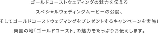 ゴールドコーストウェディングの魅力を伝えるスペシャルウェディングムービーの公開、そしてゴールドコーストウェディングをプレゼントするキャンペーンを実施！楽園の地「ゴールドコースト」の魅力をたっぷりお伝えします。