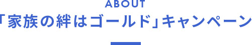 ABOUT 「家族の絆はゴールド」キャンペーン