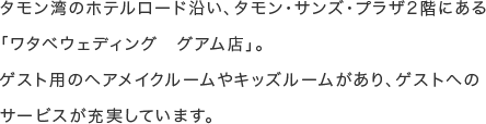 タモン湾のホテルロード沿い、タモン・サンズ・プラザ2階にある「ワタベウェディング グアム店」。ゲスト用のヘアメイクルームやキッズルームがあり、ゲストへのサービスが充実しています。