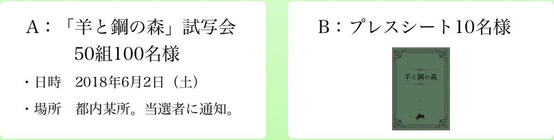 A：「羊と鋼の森」試写会 50組100名様 ・日時 2018年6月2日（土） ・場所 都内某所。当選者に通知。B：プレスシート10名様