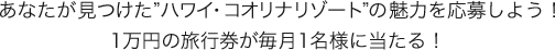 あなたが見つけた"ハワイ・コオリナリゾート"の魅力を応募しよう！1万円の旅行券が毎月1名様に当たる！