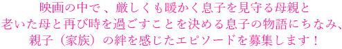 映画の中で、厳しくも温かく息子を見守る母親と老いた母と再び時を過ごすことを決める息子の物語にちなみ、親子（家族）の絆を感じたエピソードを募集します！