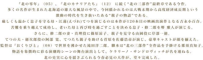 『北の零年』（05）、『北のカナリアたち』（12） に続く北の三部作最終章である今作。
多くの名作が生まれた北海道の雄大な風景の中で、今回描かれるのは大戦末期から高度経済成長期という激動の時代を生き抜いたある親子の物語である。厳しくも温かく息子を守る母・江蓮(えづれ)てつを演じるのは本作が120本目の映画出演作となる吉永小百合。苦難を乗り越えて成功し、老いた母と再び時を過ごすことを決める息子・修二郎を堺 雅人が演じる。さらに、修二郎の妻・真理役に篠原涼子。親子を見守る山岡役に岸部一徳。てつの夫・徳次郎役の阿部 寛、てつたち親子を助ける菅原を佐藤浩市が演じ、豪華キャストが顔を揃えた。監督は『おくりびと』（08）で世界を沸かせた滝田洋二郎。脚本は北の三部作全作品を手掛ける那須真知子。物語を象徴的に彩る演劇的シーンの舞台演出として、ケラリーノ・サンドロヴィッチが名を連ねる。北の史実に心を揺さぶられる今春必見の大作が、堂々完成した。