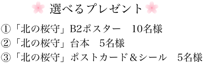 選べるプレゼント　①「北の桜守」B2ポスター10名様②「北の桜守」台本5名様③「北の桜守」ポストカード＆シール5名様