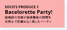 SOCO’S PRODUCE.1 Bacelorette Party! 結婚前の花嫁が独身最後の時間を女同士で気兼ねなく楽しむパーティ