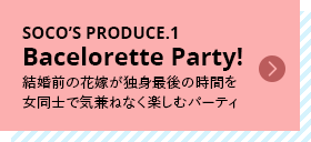 SOCO’S PRODUCE.1 Bacelorette Party! 結婚前の花嫁が独身最後の時間を女同士で気兼ねなく楽しむパーティ