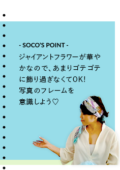 - SOCO’S POINT - ジャイアントフラワーが華やかなので、あまりゴテゴテに飾り過ぎなくてOK!写真のフレームを意識しよう♡