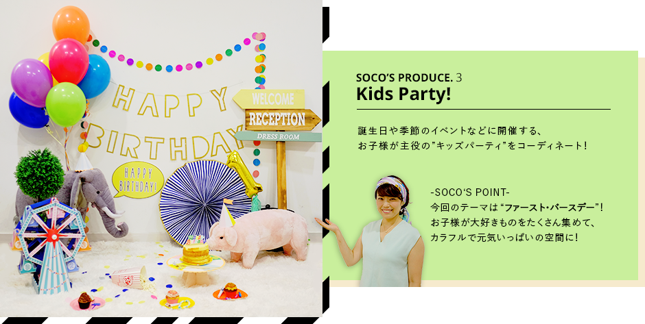 SOCO’S PRODUCE.3Kids Party!誕生日や季節のイベントなどに開催する、お子様が主役の”キッズパーティ”をコーディネート!-SOCO‘S POINT-今回のテーマは“ファースト・バースデー”!お子様が大好きものをたくさん集めて、カラフルで元気いっぱいの空間に!
