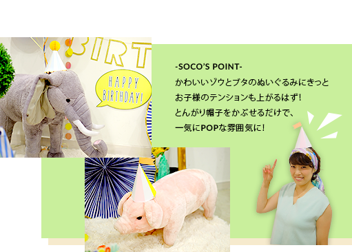 -SOCO’S POINT-かわいいゾウとブタのぬいぐるみにきっとお子様のテンションも上がるはず!とんがり帽子をかぶせるだけで、一気にPOPな雰囲気に!